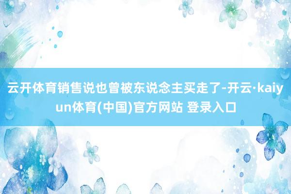 云开体育销售说也曾被东说念主买走了-开云·kaiyun体育(中国)官方网站 登录入口
