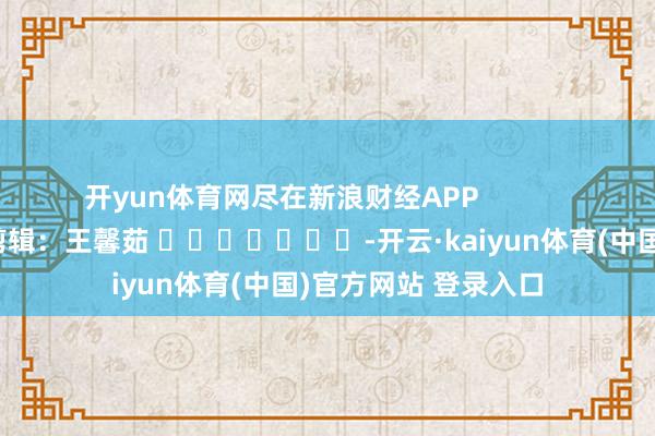 开yun体育网尽在新浪财经APP            						包袱剪辑：王馨茹 							-开云·kaiyun体育(中国)官方网站 登录入口